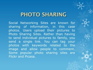 Social Networking Sites are known for
sharing of information, in this case
photos. Users upload their pictures to
Photo Sharing Sites. Rather than having
to send individual pictures to family, you
send a single link. You can tag your
photos with keywords related to the
image and allow people to comment.
Some popular photo sharing sites are
Flickr and Picasa.
 