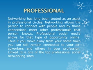 Networking has long been touted as an asset
in professional circles. Networking allows the
person to connect with people and by those
connections meet other professionals that
person knows. Professional social media
allows for that type of opportunity online.
Thus if you move away from your home town
you can still remain connected to your ex-
coworkers and others in your profession.
Linked In is one of the top professional social
networking sites.
 