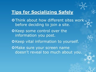 Tips for Socializing Safely
Think about how different sites work
 before deciding to join a site.
Keep some control over the
 information you post.
Keep vital information to yourself.
Make sure your screen name
 doesn’t reveal too much about you.
 