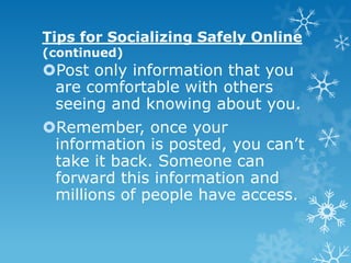Tips for Socializing Safely Online
(continued)
Post only information that you
 are comfortable with others
 seeing and knowing about you.
Remember, once your
 information is posted, you can’t
 take it back. Someone can
 forward this information and
 millions of people have access.
 