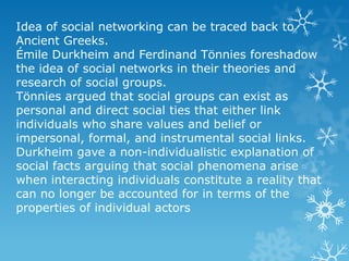 Idea of social networking can be traced back to
Ancient Greeks.
Émile Durkheim and Ferdinand Tönnies foreshadow
the idea of social networks in their theories and
research of social groups.
Tönnies argued that social groups can exist as
personal and direct social ties that either link
individuals who share values and belief or
impersonal, formal, and instrumental social links.
Durkheim gave a non-individualistic explanation of
social facts arguing that social phenomena arise
when interacting individuals constitute a reality that
can no longer be accounted for in terms of the
properties of individual actors
 