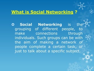What is Social Networking ?

      Social     Networking       is  the
    grouping of different people, to
    make         connections       through
    individuals. Such groups can be with
    the aim of making a network of
    people complete a certain task, or
    just to talk about a specific subject.
 