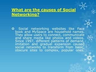 What are the causes of Social
Networking?


     Social networking websites like Face
    book and MySpace are household names.
    They allow users to connect, communicate
    and share media like photos and videos.
    Since 1997, different patterns of demand,
    imitation and gradual expansion caused
    social networks to transform from basic,
    obscure sites to complex, popular ones.
 