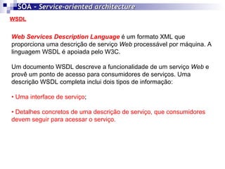 WSDL SOA -  Service-oriented architecture   Web Services Description Language   é um formato XML que proporciona uma descrição de serviço  Web  processável por máquina. A linguagem WSDL é apoiada pelo W3C. Um documento WSDL descreve a funcionalidade de um serviço  Web  e provê um ponto de acesso para consumidores de serviços. Uma descrição WSDL completa inclui dois tipos de informação: •  Uma interface de serviço ; •  Detalhes concretos de uma descrição de serviço, que consumidores  devem seguir para acessar o serviço.   
