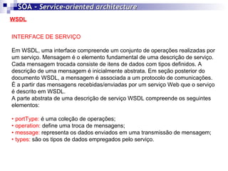 WSDL SOA -  Service-oriented architecture   INTERFACE DE SERVIÇO Em WSDL, uma interface compreende um conjunto de operações realizadas por um serviço. Mensagem é o elemento fundamental de uma descrição de serviço. Cada mensagem trocada consiste de itens de dados com tipos definidos. A descrição de uma mensagem é inicialmente abstrata. Em seção posterior do documento WSDL, a mensagem é associada a um protocolo de comunicações. É a partir das mensagens recebidas/enviadas por um serviço Web que o serviço é descrito em WSDL. A parte abstrata de uma descrição de serviço WSDL compreende os seguintes elementos: •  portType:  é uma coleção de operações; •  operation:  define uma troca de mensagens; •  message:  representa os dados enviados em uma transmissão de mensagem; •  types:  são os tipos de dados empregados pelo serviço. 