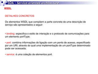 WSDL SOA -  Service-oriented architecture   DETALHES CONCRETOS Os elementos WSDL que compõem a parte concreta de uma descrição de serviço são apresentados a seguir: •  binding:  especifica o estilo de interação e o protocolo de comunicações para um elemento portType; •  port:  combina informações de ligação com um ponto de acesso, especificado por um URI, através do qual uma implementação de um portType determinado pode ser acessada; •  service:  é uma coleção de elementos port. 