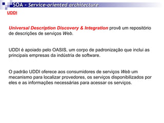 UDDI SOA -  Service-oriented architecture   Universal Description Discovery & Integration  provê um repositório de descrições de serviços  Web . UDDI é apoiado pelo OASIS, um corpo de padronização que inclui as principais empresas da indústria de software. O padrão UDDI oferece aos consumidores de serviços  Web  um mecanismo para localizar provedores, os serviços disponibilizados por eles e as informações necessárias para acessar os serviços. 