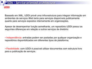 UDDI SOA -  Service-oriented architecture   Baseado em XML, UDDI provê uma infra-estrutura para integrar informação em ambientes de serviços  Web  tanto para serviços disponíveis publicamente quanto para serviços expostos internamente em organizações. Apesar de desempenhar função semelhante, um repositório UDDI possui as seguintes diferenças em relação a outros serviços de diretório: •  Independência:  entradas podem ser postadas por qualquer organização e repositórios disponibilizados em diferentes tipos de plataforma; •  Flexibilidade:  com UDDI é possível utilizar documentos com estrutura livre para a publicação de serviços. 