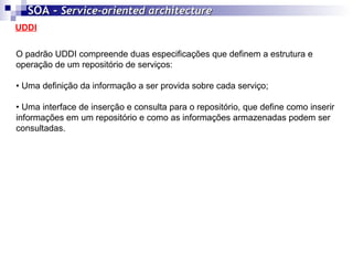 UDDI SOA -  Service-oriented architecture   O padrão UDDI compreende duas especificações que definem a estrutura e operação de um repositório de serviços: • Uma definição da informação a ser provida sobre cada serviço; • Uma interface de inserção e consulta para o repositório, que define como inserir informações em um repositório e como as informações armazenadas podem ser consultadas.  