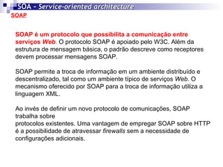 SOAP SOA -  Service-oriented architecture   SOAP é um protocolo que possibilita a comunicação entre serviços  Web .  O protocolo SOAP é apoiado pelo W3C. Além da estrutura de mensagem básica, o padrão descreve como receptores devem processar mensagens SOAP. SOAP permite a troca de informação em um ambiente distribuído e descentralizado, tal como um ambiente típico de serviços  Web . O mecanismo oferecido por SOAP para a troca de informação utiliza a linguagem XML. Ao invés de definir um novo protocolo de comunicações, SOAP trabalha sobre protocolos existentes. Uma vantagem de empregar SOAP sobre HTTP é a possibilidade de atravessar  firewalls  sem a necessidade de configurações adicionais. 