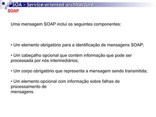 SOAP SOA -  Service-oriented architecture   Uma mensagem SOAP inclui os seguintes componentes: •  Um elemento obrigatório para a identificação de mensagens SOAP; •  Um cabeçalho opcional que contém informação que pode ser processada por nós intermediários; •  Um corpo obrigatório que representa a mensagem sendo transmitida; •  Um elemento opcional com informação sobre falhas de processamento de  mensagens. 