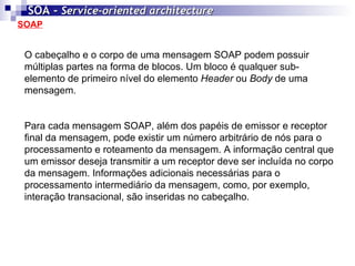 SOAP SOA -  Service-oriented architecture   O cabeçalho e o corpo de uma mensagem SOAP podem possuir múltiplas partes na forma de blocos. Um bloco é qualquer sub-elemento de primeiro nível do elemento  Header  ou  Body  de uma mensagem. Para cada mensagem SOAP, além dos papéis de emissor e receptor final da mensagem, pode existir um número arbitrário de nós para o processamento e roteamento da mensagem. A informação central que um emissor deseja transmitir a um receptor deve ser incluída no corpo da mensagem. Informações adicionais necessárias para o processamento intermediário da mensagem, como, por exemplo, interação transacional, são inseridas no cabeçalho. 