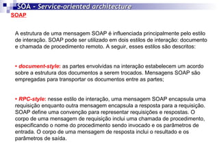 SOAP SOA -  Service-oriented architecture   A estrutura de uma mensagem SOAP é influenciada principalmente pelo estilo de interação. SOAP pode ser utilizado em dois estilos de interação: documento e chamada de procedimento remoto. A seguir, esses estilos são descritos: •  document-style :  as partes envolvidas na interação estabelecem um acordo sobre a estrutura dos documentos a serem trocados. Mensagens SOAP são empregadas para transportar os documentos entre as partes; •  RPC-style :  nesse estilo de interação, uma mensagem SOAP encapsula uma requisição enquanto outra mensagem encapsula a resposta para a requisição. SOAP define uma convenção para representar requisições e respostas. O corpo de uma mensagem de requisição inclui uma chamada de procedimento, especificando o nome do procedimento sendo invocado e os parâmetros de entrada. O corpo de uma mensagem de resposta inclui o resultado e os parâmetros de saída. 