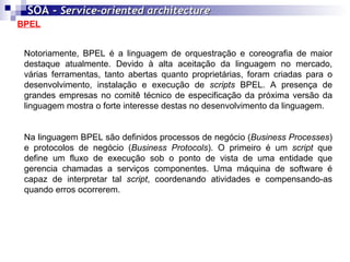 BPEL SOA -  Service-oriented architecture   Notoriamente, BPEL é a linguagem de orquestração e coreografia de maior destaque atualmente. Devido à alta aceitação da linguagem no mercado, várias ferramentas, tanto abertas quanto proprietárias, foram criadas para o desenvolvimento, instalação e execução de  scripts  BPEL. A presença de grandes empresas no comitê técnico de especificação da próxima versão da linguagem mostra o forte interesse destas no desenvolvimento da linguagem. Na linguagem BPEL são definidos processos de negócio ( Business Processes ) e protocolos de negócio ( Business Protocols ). O primeiro é um  script  que define um fluxo de execução sob o ponto de vista de uma entidade que gerencia chamadas a serviços componentes. Uma máquina de software é capaz de interpretar tal  script , coordenando atividades e compensando-as quando erros ocorrerem. 