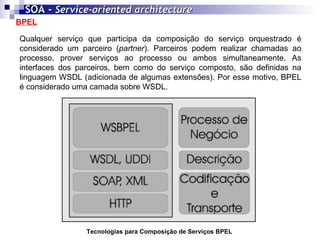 BPEL SOA -  Service-oriented architecture   Qualquer serviço que participa da composição do serviço orquestrado é considerado um parceiro ( partner ). Parceiros podem realizar chamadas ao processo, prover serviços ao processo ou ambos simultaneamente. As interfaces dos parceiros, bem como do serviço composto, são definidas na linguagem WSDL (adicionada de algumas extensões). Por esse motivo, BPEL é considerado uma camada sobre WSDL.  Tecnologias para Composição de Serviços BPEL 