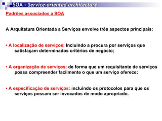 SOA -  Service-oriented architecture   Padrões associados a SOA A Arquitetura Orientada a Serviços envolve três aspectos principais: •  A localização de serviços:  Incluindo a procura por serviços que satisfaçam determinados critérios de negócio; •  A organização de serviços:  de forma que um requisitante de serviços possa compreender facilmente o que um serviço oferece; •  A especificação de serviços:  incluindo os protocolos para que os serviços possam ser invocados de modo apropriado.   