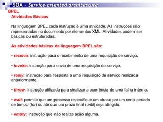 BPEL SOA -  Service-oriented architecture   Atividades Básicas Na linguagem BPEL cada instrução é uma atividade. As instruções são representadas no documento por elementos XML. Atividades podem ser básicas ou estruturadas. As atividades básicas da linguagem BPEL são: •  receive :  instrução para o recebimento de uma requisição de serviço .   •  invoke :  instrução para envio de uma requisição de serviço.  •  reply :  instrução para resposta a uma requisição de serviço realizada anteriormente.  •  throw :  instrução utilizada para sinalizar a ocorrência de uma falha interna.  •  wait :  permite que um processo especifique um atraso por um certo período de tempo ( for ) ou até que um prazo final ( until ) seja atingido. •  empty :   instrução que não realiza ação alguma. 
