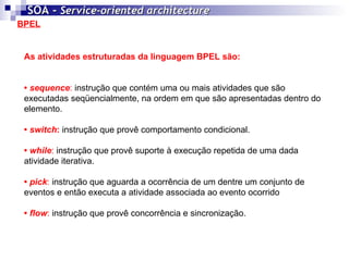 BPEL SOA -  Service-oriented architecture   As atividades estruturadas da linguagem BPEL são: •  sequence :  instrução que contém uma ou mais atividades que são executadas seqüencialmente, na ordem em que são apresentadas dentro do elemento.  •  switch :  instrução que provê comportamento condicional.  •  while :  instrução que provê suporte à execução repetida de uma dada atividade iterativa.  •  pick :  instrução que aguarda a ocorrência de um dentre um conjunto de eventos e então executa a atividade associada ao evento ocorrido  •  flow :  instrução que provê concorrência e sincronização.  