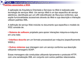 Padrões associados a SOA A aplicação da Arquitetura Orientada a Serviços na  Web  é realizada pela tecnologia de serviços  Web . Um serviço  Web  é um tipo específico de serviço eletrônico, identificado por um URI ( Identificador de Recursos Uniforme ), que expõe funcionalidades accessíveis através da  Web  e cuja descrição e interação utilizam padrões XML. A definição de serviço Web   incluída no documento que especifica o modelo do W3C consiste de: •  Sistema de software   projetado para apoiar interações máquina-a-máquina em uma rede; •  Interface descrita  em um formato processável por máquina (especificamente WSDL); •  Outros sistemas  que interagem com um serviço conforme sua descrição utilizando mensagens SOAP.  Essas mensagens são conduzidas utilizando tipicamente o protocolo HTTP, com uma serialização XML em conjunto com outros padrões relacionados.  SOA -  Service-oriented architecture   