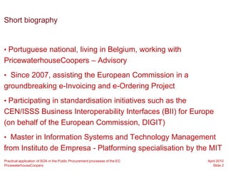 Short biography


• Portuguese national, living in Belgium, working with
PricewaterhouseCoopers – Advisory
• Since 2007, assisting the European Commission in a
groundbreaking e-Invoicing and e-Ordering Project
• Participating in standardisation initiatives such as the
CEN/ISSS Business Interoperability Interfaces (BII) for Europe
(on behalf of the European Commission, DIGIT)
• Master in Information Systems and Technology Management
from Instituto de Empresa - Platforming specialisation by the MIT
Practical application of SOA in the Public Procurement processes of the EC   April 2010
PricewaterhouseCoopers                                                          Slide 2
 