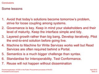 Conclusions

Some lessons


1. Avoid that today’s solutions become tomorrow’s problem,
   strive for loose coupling among systems.
2. Governance is key. Keep in mind your stakeholders and their
   level of maturity. Keep the interface simple and tidy.
3. Layered growth rather than big bang. Develop iteratively. Pilot
   the end-to-end solution before going live.
4. Machine to Machine for Write Services works well but Read
   Services are often required behind a Portal.
5. Semantics is a much bigger challenge than syntax.
6. Standardise for Interoperability. Test Conformance.
7. Reuse will not happen without dissemination
Practical application of SOA in the Public Procurement processes of the EC   April 2010
PricewaterhouseCoopers                                                        Slide 23
 