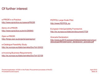 Of further interest


e-PRIOR in e-Practice:                                                 PEPPOL Large Scale Pilot:
http://www.epractice.eu/cases/ePRIOR                                   http://www.PEPPOL.eu

Demo of e-PRIOR:                                                       European Interoperability Framewrok:
http://www.epractice.eu/en/tv/290845                                   http://ec.europa.eu/idabc/en/document/7728

Open e-PRIOR:                                                          Granada Declaration:
http://forge.osor.eu/projects/openeprior/                              http://www.eu2010.es/export/sites/presidencia/comun/
                                                                       descargas/Ministerios/en_declaracion_granada.pdf
e-Catalogue Feasibility Study:
http://ec.europa.eu/idabc/servlets/Doc?id=32432

e-Invoicing Business Requirements:
http://ec.europa.eu/idabc/servlets/Doc?id=32108




Practical application of SOA in the Public Procurement processes of the EC                                          April 2010
PricewaterhouseCoopers                                                                                               Slide 25
 