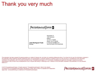 Thank you very much




                                                                                               Woluwedal 18
                                                                                               1932 Zaventem
                                                                                               Belgium
                                                                                               Tel +32 2 7109284
                                                                                               Mobile +32 477 842292
                                                          João Rodrigues Frade                 E-mail joao.frade@pwc.be
                                                          Manager                              http://be.linkedin.com/in/joaofrade




This publication has been prepared for general guidance on matters of interest only, and does not constitute professional advice. You should not act upon the information contained in
this publication without obtaining specific professional advice. No representation or warranty (express or implied) is given as to the accuracy or completeness of the information
contained in this publication, and, to the extent permitted by law, PricewaterhouseCoopers LLP, its members, employees and agents do not accept or assume any liability,
responsibility or duty of care for any consequences of you or anyone else acting, or refraining to act, in reliance on the information contained in this publication or for any decision
based on it.



© 2010 PricewaterhouseCoopers. All rights reserved. “PricewaterhouseCoopers” refers to the network
of member firms of PricewaterhouseCoopers International Limited, each of which is a separate and independent
legal entity. *connectedthinking is a trademark of PricewaterhouseCoopers.
                                                                                                                                     PwC
 