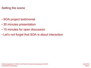 Setting the scene


• SOA project testimonial
• 30 minutes presentation
• 15 minutes for open discussion
• Let’s not forget that SOA is about interaction




Practical application of SOA in the Public Procurement processes of the EC   April 2010
PricewaterhouseCoopers                                                          Slide 3
 