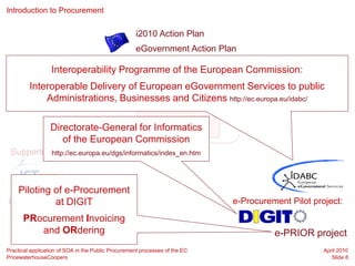 Introduction to Procurement


                                                    i2010 Action Plan
                                                    eGovernment Action Plan
5 priority areas:
                  Interoperability Programme of the European Commission:
    Inclusive                  Efficiency &                 High Impact
    Interoperable Delivery of European eGovernment Services to public
                                               Key Enablers e-Participation
e-Government   Effectiveness      Services
        Administrations, Businesses and Citizens http://ec.europa.eu/idabc/

                                       e-Procurement
                 Directorate-General for Informatics
                    of the European Commission
 Supportinghttp://ec.europa.eu/dgs/informatics/index_en.htm
            Programmes:



  Piloting of e-Procurement
Large Scaleat DIGIT
            Pilot project :                                                  e-Procurement Pilot project:
      PRocurement Invoicing
         and ORdering                                                                  e-PRIOR project
Practical application of SOA in the Public Procurement processes of the EC                          April 2010
PricewaterhouseCoopers                                                                                 Slide 8
 