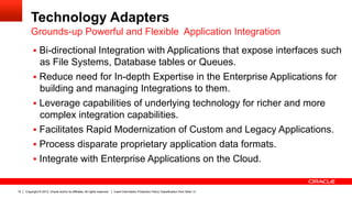 Technology Adapters
         Grounds-up Powerful and Flexible Application Integration
          §  Bi-directional Integration with Applications that expose interfaces such
              as File Systems, Database tables or Queues.
          §  Reduce need for In-depth Expertise in the Enterprise Applications for
              building and managing Integrations to them.
          §  Leverage capabilities of underlying technology for richer and more
              complex integration capabilities.
          §  Facilitates Rapid Modernization of Custom and Legacy Applications.
          §  Process disparate proprietary application data formats.
          §  Integrate with Enterprise Applications on the Cloud.


10   Copyright © 2012, Oracle and/or its affiliates. All rights reserved.   Insert Information Protection Policy Classification from Slide 13
 