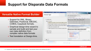 Support for Disparate Data Formats

Versatile Native Format Builder
           §  Support for XML, Binary,
               Delimited, Positional, EBCDIC,
               COBOL Copybook formats.
           §  Graphical design-time wizard to
               sample and build and test your
               own data definition from
               complex native data formats
           §  Test translation at Design-time.




  14   Copyright © 2012, Oracle and/or its affiliates. All rights reserved.   Insert Information Protection Policy Classification from Slide 13
 