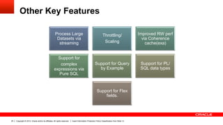 Other Key Features

                                                       Process Large                                              Throttling/                   Improved RW perf
                                                        Datasets via                                                                              via Coherence
                                                         streaming                                                 Scaling                          cache(exa)


                                                       Support for
                                                        complex                                         Support for Query                        Support for PL/
                                                     expressions via                                      by Example                             SQL data types
                                                       Pure SQL


                                                                                                          Support for Flex
                                                                                                              fields.




25   Copyright © 2012, Oracle and/or its affiliates. All rights reserved.   Insert Information Protection Policy Classification from Slide 13
 