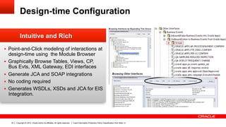 Design-time Configuration

                Intuitive and Rich
§  Point-and-Click modeling of interactions at
      design-time using the Module Browser
§    Graphically Browse Tables, Views, CP,
      Bus Evts, XML Gateway, EDI interfaces
§    Generate JCA and SOAP integrations
§    No coding required
§    Generates WSDLs, XSDs and JCA for EIS
      Integration.




       33   Copyright © 2012, Oracle and/or its affiliates. All rights reserved.   Insert Information Protection Policy Classification from Slide 13
 