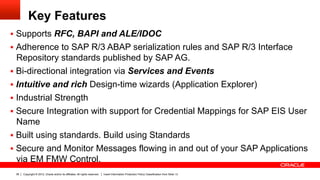 Key Features
§  Supports RFC, BAPI and ALE/IDOC
§  Adherence to SAP R/3 ABAP serialization rules and SAP R/3 Interface
    Repository standards published by SAP AG.
§  Bi-directional integration via Services and Events
§  Intuitive and rich Design-time wizards (Application Explorer)
§  Industrial Strength
§  Secure Integration with support for Credential Mappings for SAP EIS User
    Name
§  Built using standards. Build using Standards
§  Secure and Monitor Messages flowing in and out of your SAP Applications
 via EM FMW Control.
 36   Copyright © 2012, Oracle and/or its affiliates. All rights reserved.   Insert Information Protection Policy Classification from Slide 13
 