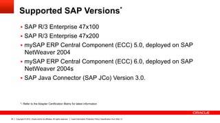 Supported SAP Versions*
          §  SAP R/3 Enterprise 47x100
          §  SAP R/3 Enterprise 47x200
          §  mySAP ERP Central Component (ECC) 5.0, deployed on SAP
              NetWeaver 2004
          §  mySAP ERP Central Component (ECC) 6.0, deployed on SAP
              NetWeaver 2004s
          §  SAP Java Connector (SAP JCo) Version 3.0.



          *- Refer to the Adapter Certification Matrix for latest information




38   Copyright © 2012, Oracle and/or its affiliates. All rights reserved.   Insert Information Protection Policy Classification from Slide 13
 
