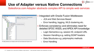 Use of Adapter versus Native Connections
         Salesforce.com Adapter abstracts complex API to simple web services

                                                                                                 §  Integrated with Oracle Fusion Middleware
                                                                                                           –  JCA and Web Services Based
                                                                                                           –  Error handling, logging, WLS clustering etc.

                                                                                                 §  Enforces consistency and eliminates need for
                                                                                                      detailed SFDC WSDL and APEX API knowledge
                                                                                                           –  Login Semantics e.g. session ID, endpoint URL
                                                                                                           –  Session Handling e.g. setting SOAP headers
                                                                                                           –  Data Structures e.g. polymorphic methods
                                                                                                           –  Error Handling



47   Copyright © 2012, Oracle and/or its affiliates. All rights reserved.   Insert Information Protection Policy Classification from Slide 13
 