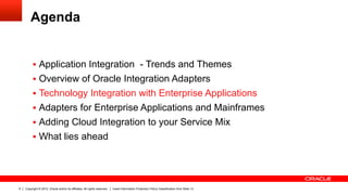 Agenda


         §  Application Integration - Trends and Themes
         §  Overview of Oracle Integration Adapters
         §  Technology Integration with Enterprise Applications
         §  Adapters for Enterprise Applications and Mainframes
         §  Adding Cloud Integration to your Service Mix
         §  What lies ahead




9   Copyright © 2012, Oracle and/or its affiliates. All rights reserved.   Insert Information Protection Policy Classification from Slide 13
 