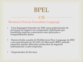 
Business Process Execution Language
• Uma linguagem baseada em XML para padronização de
processos de negócio em computação distribuída que
possibilita negócios conectarem suas aplicações e
compartilharem dados.
• Desenvolvida a partir de WebServices Flow Language da IBM
e da especificação de XLANG da Microsoft, BPEL permite
empresas manter diferentes protocolos de negócios
internamente e entre empresas.
• Orquestrador de Serviços
BPEL
 
