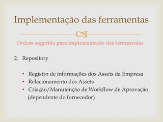 
Ordem sugerida para implementação das ferramentas
2. Repository
• Registro de informações dos Assets da Empresa
• Relacionamento dos Assets
• Criação/Manutenção de Workflow de Aprovação
(dependente do fornecedor)
Implementação das ferramentas
 