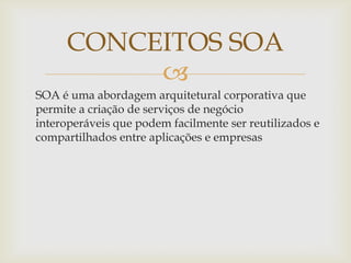 
SOA é uma abordagem arquitetural corporativa que
permite a criação de serviços de negócio
interoperáveis que podem facilmente ser reutilizados e
compartilhados entre aplicações e empresas
CONCEITOS SOA
 