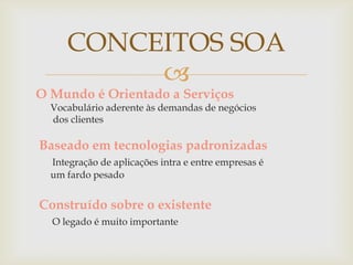 
O Mundo é Orientado a Serviços
Vocabulário aderente às demandas de negócios
dos clientes
Baseado em tecnologias padronizadas
Integração de aplicações intra e entre empresas é
um fardo pesado
Construído sobre o existente
O legado é muito importante
CONCEITOS SOA
 