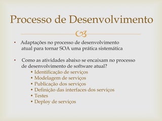
• Adaptações no processo de desenvolvimento
atual para tornar SOA uma prática sistemática
• Como as atividades abaixo se encaixam no processo
de desenvolvimento de software atual?
• Identificação de serviços
• Modelagem de serviços
• Publicação dos serviços
• Definição das interfaces dos serviços
• Testes
• Deploy de serviços
Processo de Desenvolvimento
 