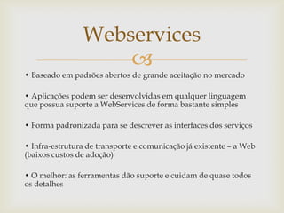 
• Baseado em padrões abertos de grande aceitação no mercado
• Aplicações podem ser desenvolvidas em qualquer linguagem
que possua suporte a WebServices de forma bastante simples
• Forma padronizada para se descrever as interfaces dos serviços
• Infra-estrutura de transporte e comunicação já existente – a Web
(baixos custos de adoção)
• O melhor: as ferramentas dão suporte e cuidam de quase todos
os detalhes
Webservices
 