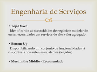 
• Top-Down
Identificando as necessidades de negócio e modelando
essas necessidades em serviços de alto valor agregado
• Bottom-Up
Disponibilizando um conjunto de funcionalidades já
disponíveis nos sistemas existentes (legados)
• Meet in the Middle - Recomendado
Engenharia de Serviços
 