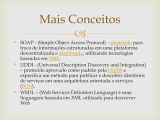 
• SOAP - (Simple Object Access Protocol) - protocolo para
troca de informações estruturadas em uma plataforma
descentralizada e distribuída, utilizando tecnologias
baseadas em XML.
• UDDI - (Universal Description Discovery and Integration)
– protocolo aprovado como padrão pela OASIS e
especifica um método para publicar e descobrir diretórios
de serviços em uma arquitetura orientada a serviços
(SOA).
• WSDL – (Web Services Definition Language) é uma
linguagem baseada em XML utilizada para descrever
Web
Mais Conceitos
 