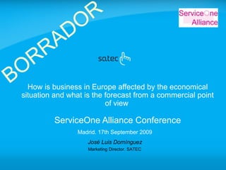 José Luis Domínguez
Marketing Director. SATEC
How is business in Europe affected by the economical
situation and what is the forecast from a commercial point
of view
ServiceOne Alliance Conference
Madrid. 17th September 2009
BORRADOR
 