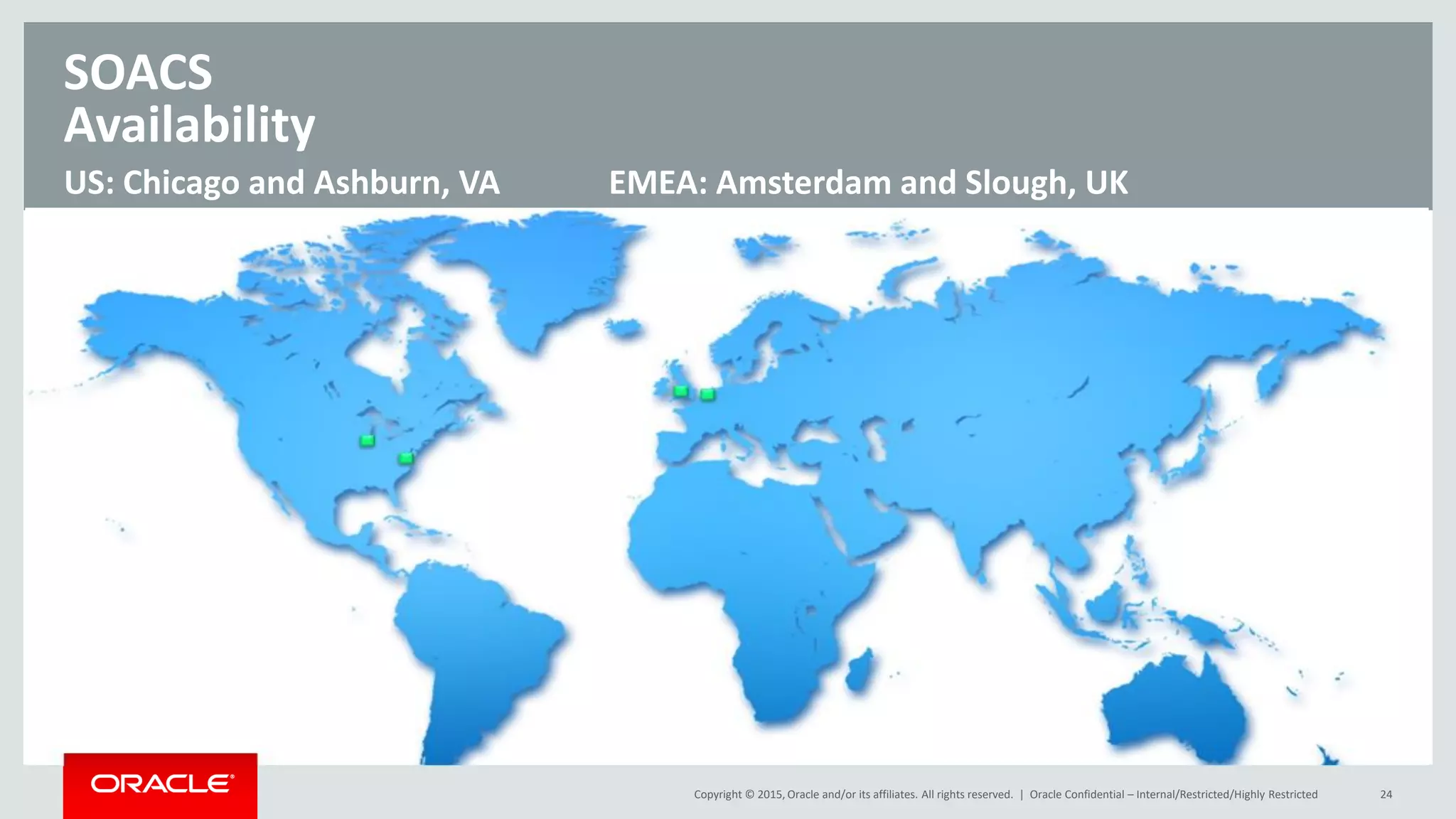 Copyright © 2015, Oracle and/or its affiliates. All rights reserved. | Oracle Confidential – Internal/Restricted/Highly Restricted 24
US: Chicago and Ashburn, VA EMEA: Amsterdam and Slough, UK
SOACS
Availability
 