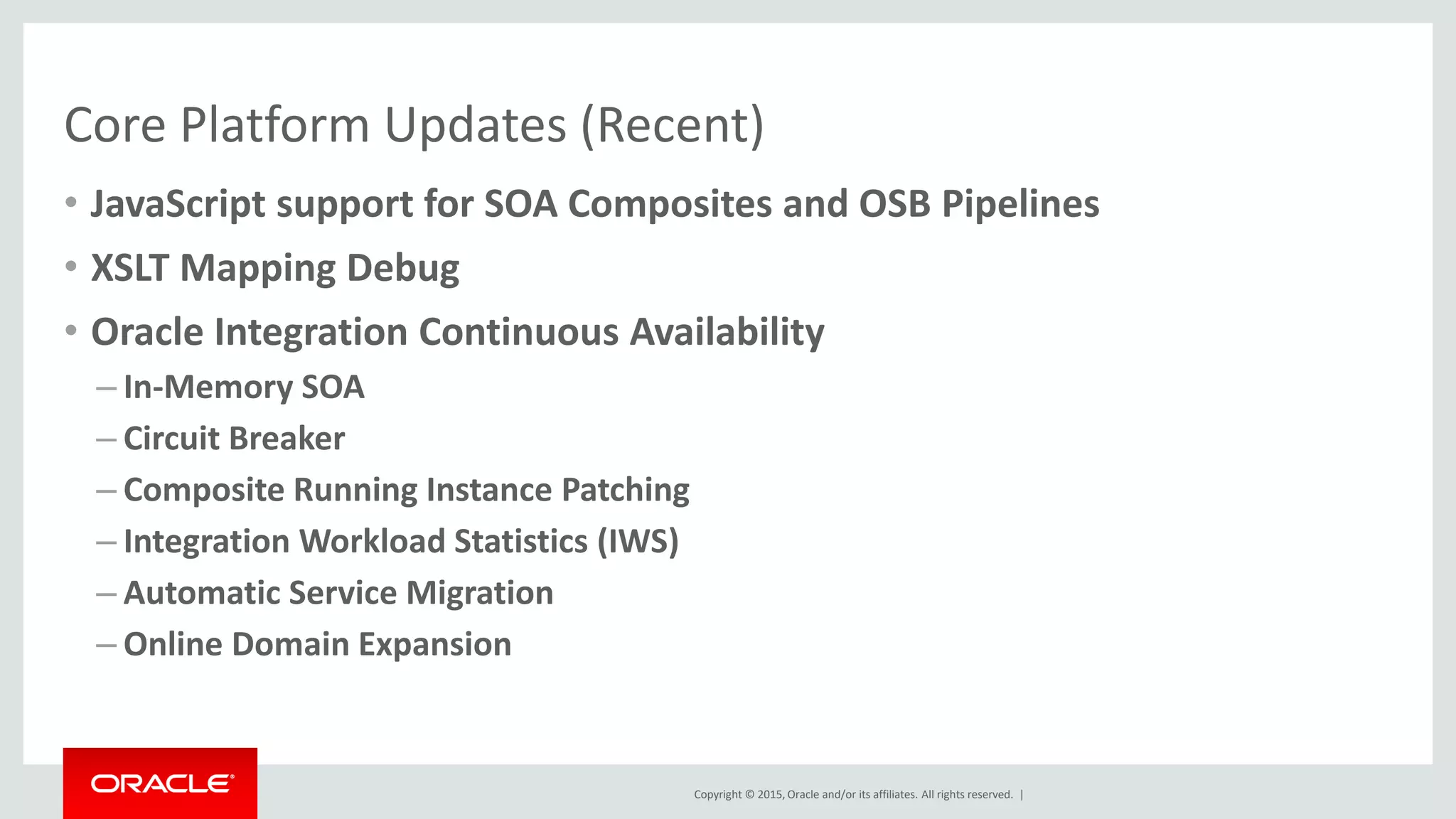 Copyright © 2015, Oracle and/or its affiliates. All rights reserved. |
Core Platform Updates (Recent)
• JavaScript support for SOA Composites and OSB Pipelines
• XSLT Mapping Debug
• Oracle Integration Continuous Availability
– In-Memory SOA
– Circuit Breaker
– Composite Running Instance Patching
– Integration Workload Statistics (IWS)
– Automatic Service Migration
– Online Domain Expansion
 