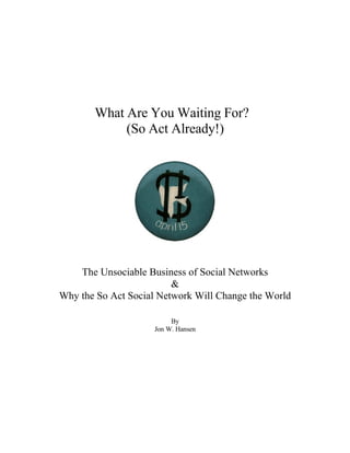 What Are You Waiting For?
            (So Act Already!)




    The Unsociable Business of Social Networks
                         &
Why the So Act Social Network Will Change the World

                          By
                     Jon W. Hansen
 