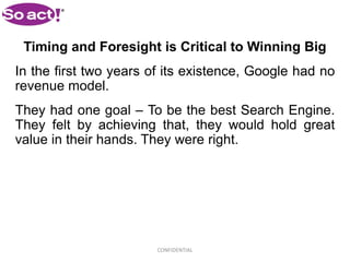 Timing and Foresight is Critical to Winning Big
In the first two years of its existence, Google had no
revenue model.
They had one goal – To be the best Search Engine.
They felt by achieving that, they would hold great
value in their hands. They were right.




                        CONFIDENTIAL
 